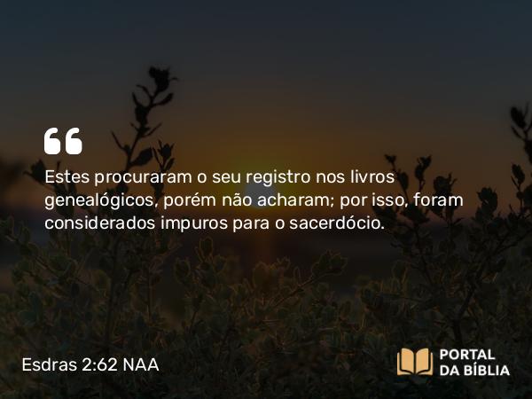 Esdras 2:62 NAA - Estes procuraram o seu registro nos livros genealógicos, porém não acharam; por isso, foram considerados impuros para o sacerdócio.