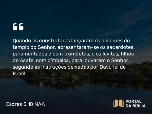 Esdras 3:10 NAA - Quando os construtores lançaram os alicerces do templo do Senhor, apresentaram-se os sacerdotes, paramentados e com trombetas, e os levitas, filhos de Asafe, com címbalos, para louvarem o Senhor, segundo as instruções deixadas por Davi, rei de Israel.