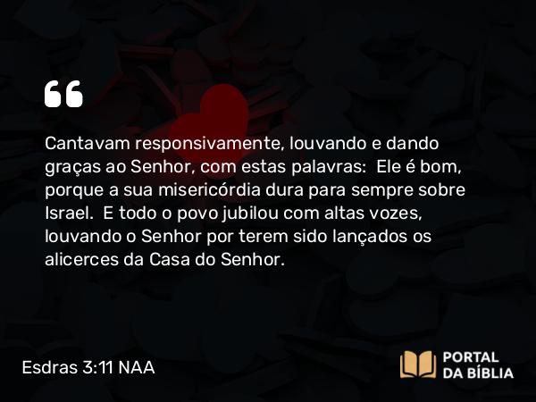 Esdras 3:11 NAA - Cantavam responsivamente, louvando e dando graças ao Senhor, com estas palavras: Ele é bom, porque a sua misericórdia dura para sempre sobre Israel. E todo o povo jubilou com altas vozes, louvando o Senhor por terem sido lançados os alicerces da Casa do Senhor.