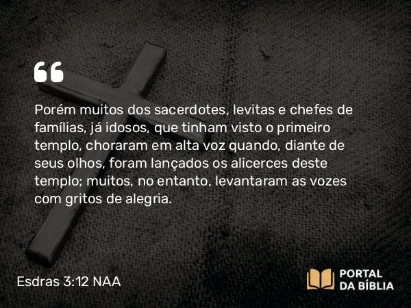 Esdras 3:12 NAA - Porém muitos dos sacerdotes, levitas e chefes de famílias, já idosos, que tinham visto o primeiro templo, choraram em alta voz quando, diante de seus olhos, foram lançados os alicerces deste templo; muitos, no entanto, levantaram as vozes com gritos de alegria.