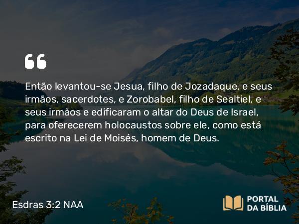 Esdras 3:2 NAA - Então levantou-se Jesua, filho de Jozadaque, e seus irmãos, sacerdotes, e Zorobabel, filho de Sealtiel, e seus irmãos e edificaram o altar do Deus de Israel, para oferecerem holocaustos sobre ele, como está escrito na Lei de Moisés, homem de Deus.