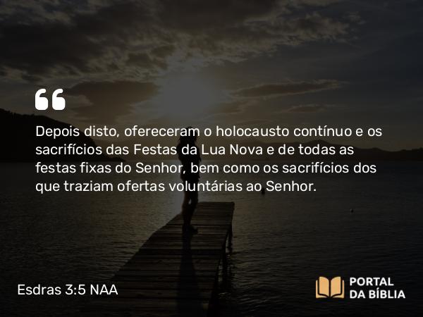 Esdras 3:5 NAA - Depois disto, ofereceram o holocausto contínuo e os sacrifícios das Festas da Lua Nova e de todas as festas fixas do Senhor, bem como os sacrifícios dos que traziam ofertas voluntárias ao Senhor.