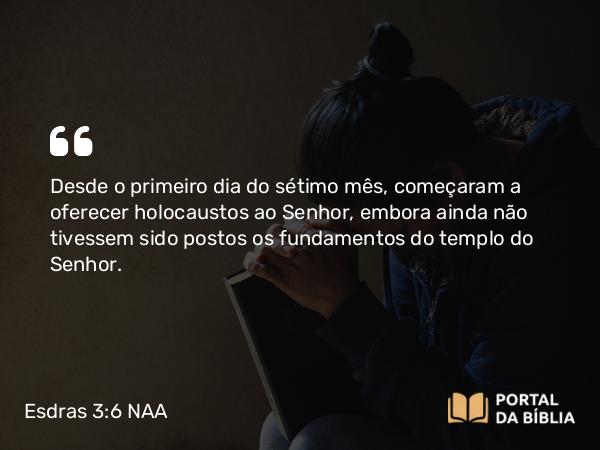 Esdras 3:6 NAA - Desde o primeiro dia do sétimo mês, começaram a oferecer holocaustos ao Senhor, embora ainda não tivessem sido postos os fundamentos do templo do Senhor.