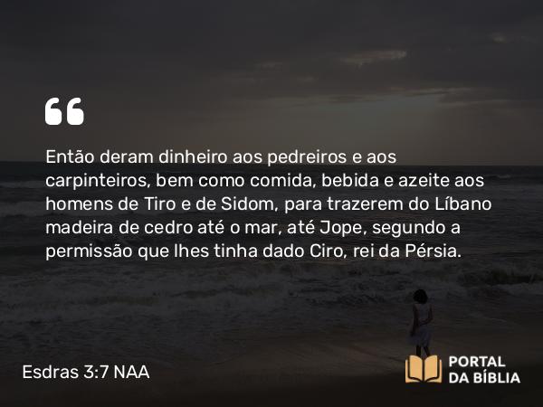 Esdras 3:7 NAA - Então deram dinheiro aos pedreiros e aos carpinteiros, bem como comida, bebida e azeite aos homens de Tiro e de Sidom, para trazerem do Líbano madeira de cedro até o mar, até Jope, segundo a permissão que lhes tinha dado Ciro, rei da Pérsia.