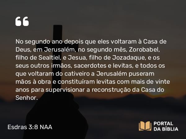 Esdras 3:8 NAA - No segundo ano depois que eles voltaram à Casa de Deus, em Jerusalém, no segundo mês, Zorobabel, filho de Sealtiel, e Jesua, filho de Jozadaque, e os seus outros irmãos, sacerdotes e levitas, e todos os que voltaram do cativeiro a Jerusalém puseram mãos à obra e constituíram levitas com mais de vinte anos para supervisionar a reconstrução da Casa do Senhor.