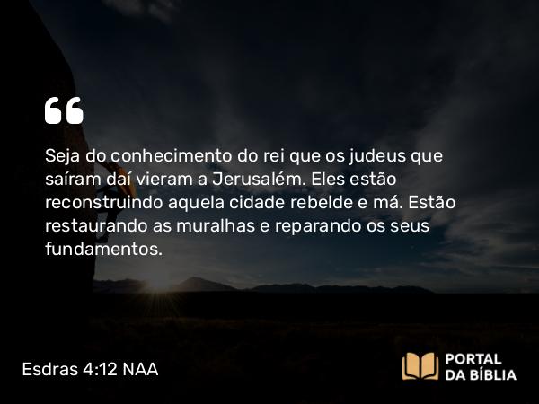 Esdras 4:12 NAA - Seja do conhecimento do rei que os judeus que saíram daí vieram a Jerusalém. Eles estão reconstruindo aquela cidade rebelde e má. Estão restaurando as muralhas e reparando os seus fundamentos.