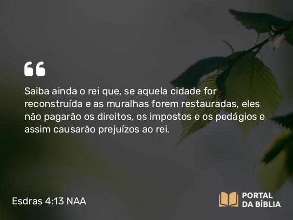 Esdras 4:13 NAA - Saiba ainda o rei que, se aquela cidade for reconstruída e as muralhas forem restauradas, eles não pagarão os direitos, os impostos e os pedágios e assim causarão prejuízos ao rei.