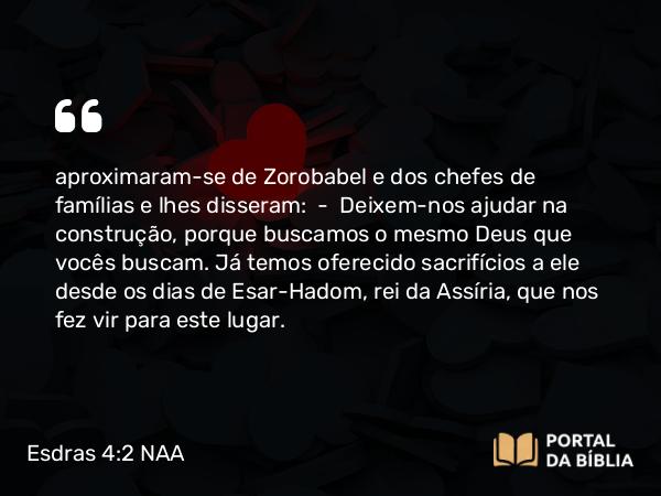 Esdras 4:2 NAA - aproximaram-se de Zorobabel e dos chefes de famílias e lhes disseram: — Deixem-nos ajudar na construção, porque buscamos o mesmo Deus que vocês buscam. Já temos oferecido sacrifícios a ele desde os dias de Esar-Hadom, rei da Assíria, que nos fez vir para este lugar.