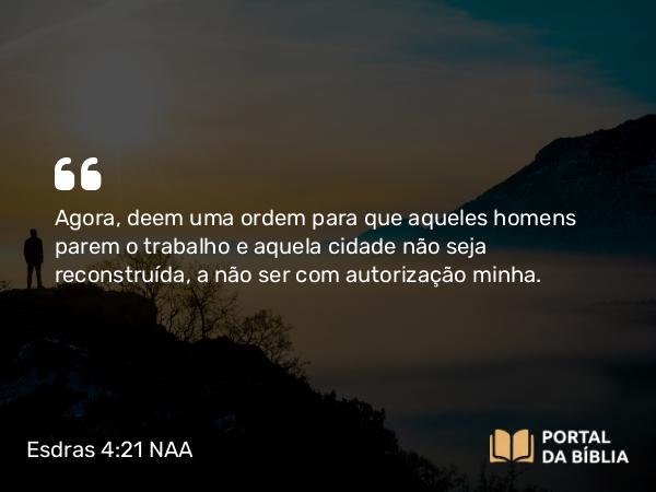 Esdras 4:21 NAA - Agora, deem uma ordem para que aqueles homens parem o trabalho e aquela cidade não seja reconstruída, a não ser com autorização minha.