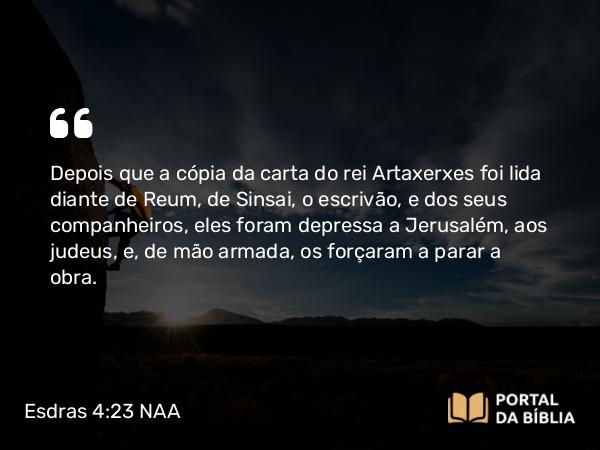 Esdras 4:23-24 NAA - Depois que a cópia da carta do rei Artaxerxes foi lida diante de Reum, de Sinsai, o escrivão, e dos seus companheiros, eles foram depressa a Jerusalém, aos judeus, e, de mão armada, os forçaram a parar a obra.