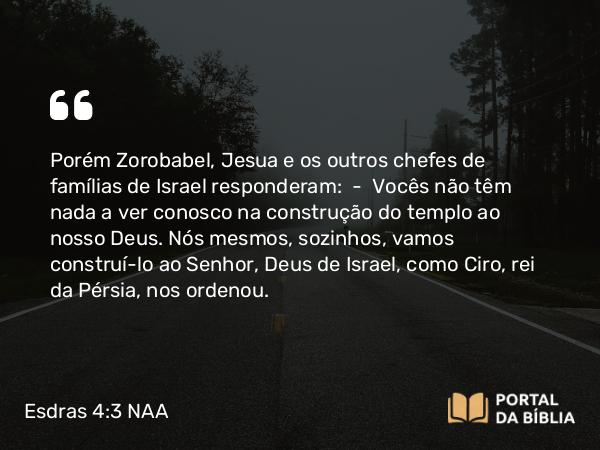 Esdras 4:3 NAA - Porém Zorobabel, Jesua e os outros chefes de famílias de Israel responderam: — Vocês não têm nada a ver conosco na construção do templo ao nosso Deus. Nós mesmos, sozinhos, vamos construí-lo ao Senhor, Deus de Israel, como Ciro, rei da Pérsia, nos ordenou.