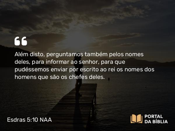 Esdras 5:10 NAA - Além disto, perguntamos também pelos nomes deles, para informar ao senhor, para que pudéssemos enviar por escrito ao rei os nomes dos homens que são os chefes deles.