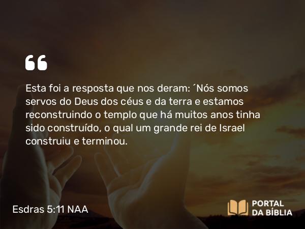 Esdras 5:11 NAA - Esta foi a resposta que nos deram: ‘Nós somos servos do Deus dos céus e da terra e estamos reconstruindo o templo que há muitos anos tinha sido construído, o qual um grande rei de Israel construiu e terminou.