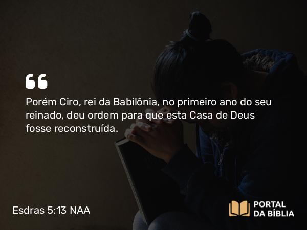 Esdras 5:13-14 NAA - Porém Ciro, rei da Babilônia, no primeiro ano do seu reinado, deu ordem para que esta Casa de Deus fosse reconstruída.