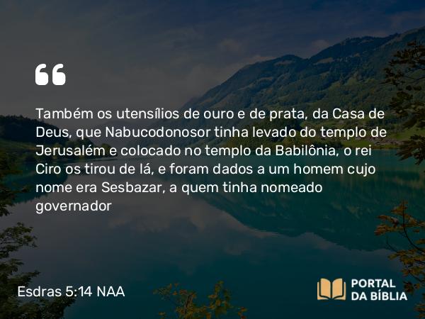 Esdras 5:14 NAA - Também os utensílios de ouro e de prata, da Casa de Deus, que Nabucodonosor tinha levado do templo de Jerusalém e colocado no templo da Babilônia, o rei Ciro os tirou de lá, e foram dados a um homem cujo nome era Sesbazar, a quem tinha nomeado governador