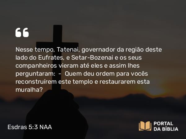 Esdras 5:3 NAA - Nesse tempo, Tatenai, governador da região deste lado do Eufrates, e Setar-Bozenai e os seus companheiros vieram até eles e assim lhes perguntaram: — Quem deu ordem para vocês reconstruírem este templo e restaurarem esta muralha?