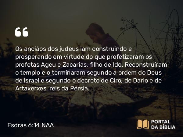 Esdras 6:14 NAA - Os anciãos dos judeus iam construindo e prosperando em virtude do que profetizaram os profetas Ageu e Zacarias, filho de Ido. Reconstruíram o templo e o terminaram segundo a ordem do Deus de Israel e segundo o decreto de Ciro, de Dario e de Artaxerxes, reis da Pérsia.