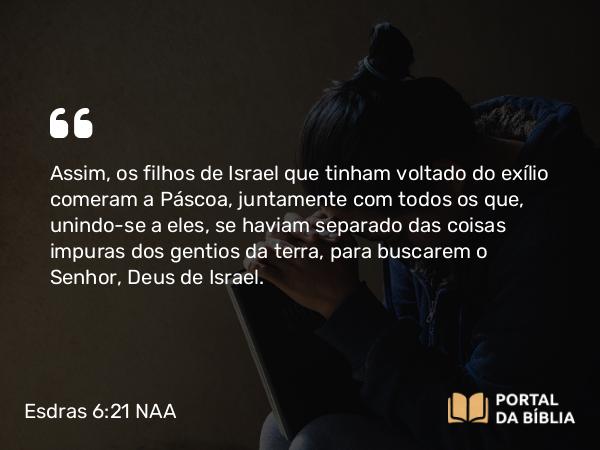 Esdras 6:21 NAA - Assim, os filhos de Israel que tinham voltado do exílio comeram a Páscoa, juntamente com todos os que, unindo-se a eles, se haviam separado das coisas impuras dos gentios da terra, para buscarem o Senhor, Deus de Israel.