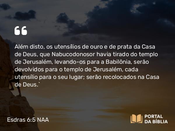 Esdras 6:5 NAA - Além disto, os utensílios de ouro e de prata da Casa de Deus, que Nabucodonosor havia tirado do templo de Jerusalém, levando-os para a Babilônia, serão devolvidos para o templo de Jerusalém, cada utensílio para o seu lugar; serão recolocados na Casa de Deus.