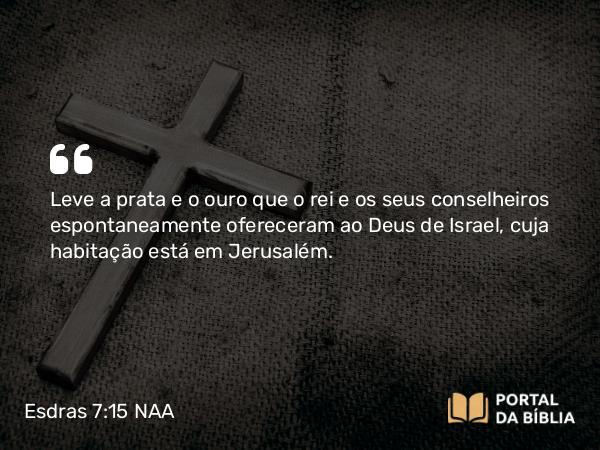 Esdras 7:15 NAA - Leve a prata e o ouro que o rei e os seus conselheiros espontaneamente ofereceram ao Deus de Israel, cuja habitação está em Jerusalém.