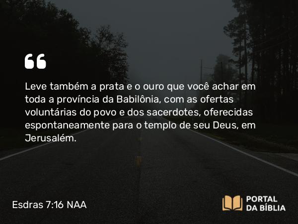 Esdras 7:16 NAA - Leve também a prata e o ouro que você achar em toda a província da Babilônia, com as ofertas voluntárias do povo e dos sacerdotes, oferecidas espontaneamente para o templo de seu Deus, em Jerusalém.