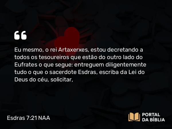 Esdras 7:21 NAA - Eu mesmo, o rei Artaxerxes, estou decretando a todos os tesoureiros que estão do outro lado do Eufrates o que segue: entreguem diligentemente tudo o que o sacerdote Esdras, escriba da Lei do Deus do céu, solicitar,