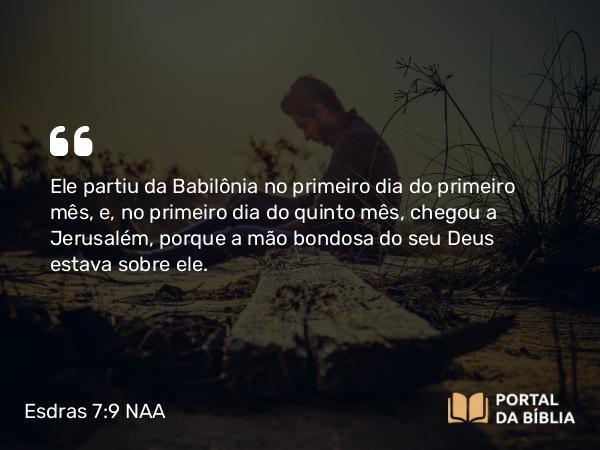 Esdras 7:9 NAA - Ele partiu da Babilônia no primeiro dia do primeiro mês, e, no primeiro dia do quinto mês, chegou a Jerusalém, porque a mão bondosa do seu Deus estava sobre ele.