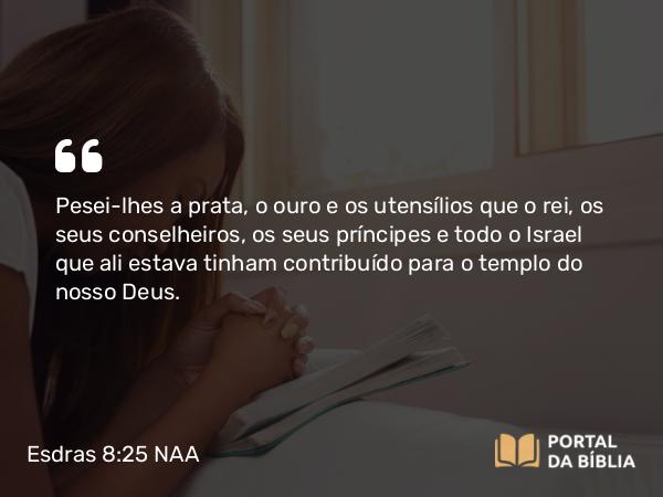 Esdras 8:25 NAA - Pesei-lhes a prata, o ouro e os utensílios que o rei, os seus conselheiros, os seus príncipes e todo o Israel que ali estava tinham contribuído para o templo do nosso Deus.