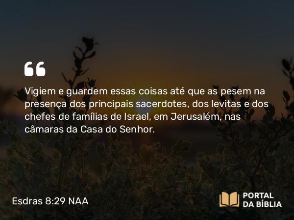 Esdras 8:29 NAA - Vigiem e guardem essas coisas até que as pesem na presença dos principais sacerdotes, dos levitas e dos chefes de famílias de Israel, em Jerusalém, nas câmaras da Casa do Senhor.