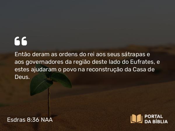 Esdras 8:36 NAA - Então deram as ordens do rei aos seus sátrapas e aos governadores da região deste lado do Eufrates, e estes ajudaram o povo na reconstrução da Casa de Deus.