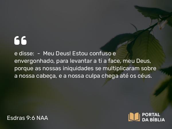 Esdras 9:6 NAA - e disse: — Meu Deus! Estou confuso e envergonhado, para levantar a ti a face, meu Deus, porque as nossas iniquidades se multiplicaram sobre a nossa cabeça, e a nossa culpa chega até os céus.