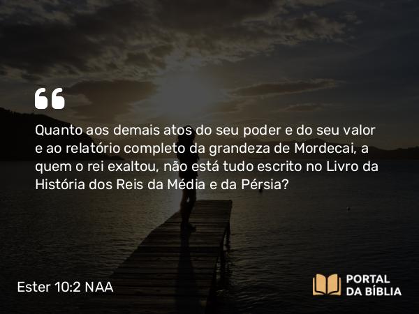 Ester 10:2 NAA - Quanto aos demais atos do seu poder e do seu valor e ao relatório completo da grandeza de Mordecai, a quem o rei exaltou, não está tudo escrito no Livro da História dos Reis da Média e da Pérsia?