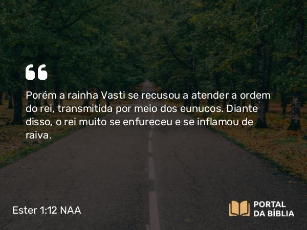 Ester 1:12 NAA - Porém a rainha Vasti se recusou a atender a ordem do rei, transmitida por meio dos eunucos. Diante disso, o rei muito se enfureceu e se inflamou de raiva.