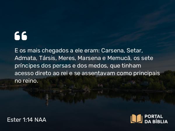 Ester 1:14 NAA - E os mais chegados a ele eram: Carsena, Setar, Admata, Társis, Meres, Marsena e Memucã, os sete príncipes dos persas e dos medos, que tinham acesso direto ao rei e se assentavam como principais no reino.