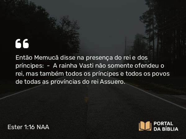 Ester 1:16 NAA - Então Memucã disse na presença do rei e dos príncipes: — A rainha Vasti não somente ofendeu o rei, mas também todos os príncipes e todos os povos de todas as províncias do rei Assuero.