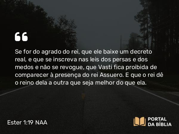 Ester 1:19-20 NAA - Se for do agrado do rei, que ele baixe um decreto real, e que se inscreva nas leis dos persas e dos medos e não se revogue, que Vasti fica proibida de comparecer à presença do rei Assuero. E que o rei dê o reino dela a outra que seja melhor do que ela.