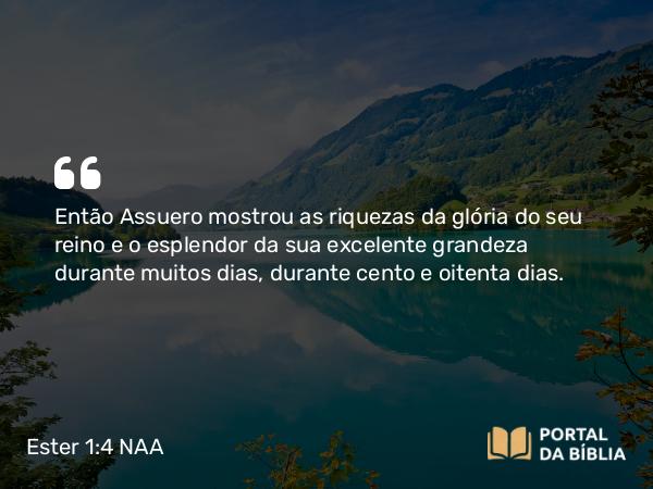 Ester 1:4 NAA - Então Assuero mostrou as riquezas da glória do seu reino e o esplendor da sua excelente grandeza durante muitos dias, durante cento e oitenta dias.