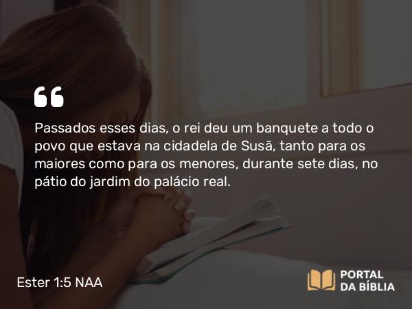 Ester 1:5 NAA - Passados esses dias, o rei deu um banquete a todo o povo que estava na cidadela de Susã, tanto para os maiores como para os menores, durante sete dias, no pátio do jardim do palácio real.