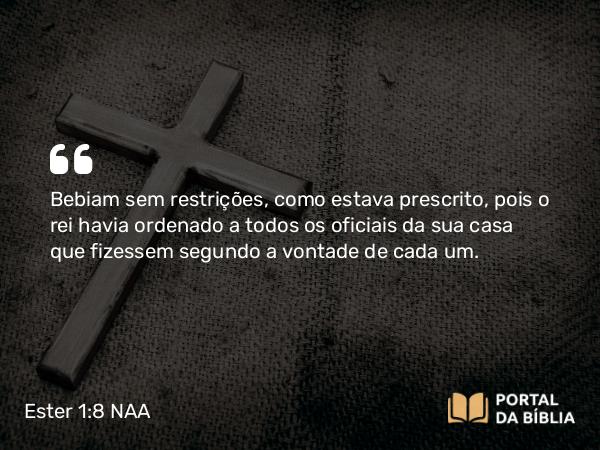 Ester 1:8 NAA - Bebiam sem restrições, como estava prescrito, pois o rei havia ordenado a todos os oficiais da sua casa que fizessem segundo a vontade de cada um.