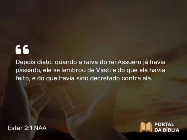 Ester 2:1 NAA - Depois disto, quando a raiva do rei Assuero já havia passado, ele se lembrou de Vasti e do que ela havia feito, e do que havia sido decretado contra ela.