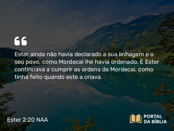 Ester 2:20 NAA - Ester ainda não havia declarado a sua linhagem e o seu povo, como Mordecai lhe havia ordenado. E Ester continuava a cumprir as ordens de Mordecai, como tinha feito quando este a criava.