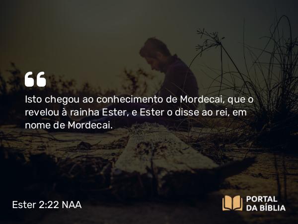 Ester 2:22 NAA - Isto chegou ao conhecimento de Mordecai, que o revelou à rainha Ester, e Ester o disse ao rei, em nome de Mordecai.