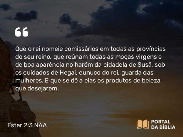 Ester 2:3 NAA - Que o rei nomeie comissários em todas as províncias do seu reino, que reúnam todas as moças virgens e de boa aparência no harém da cidadela de Susã, sob os cuidados de Hegai, eunuco do rei, guarda das mulheres. E que se dê a elas os produtos de beleza que desejarem.