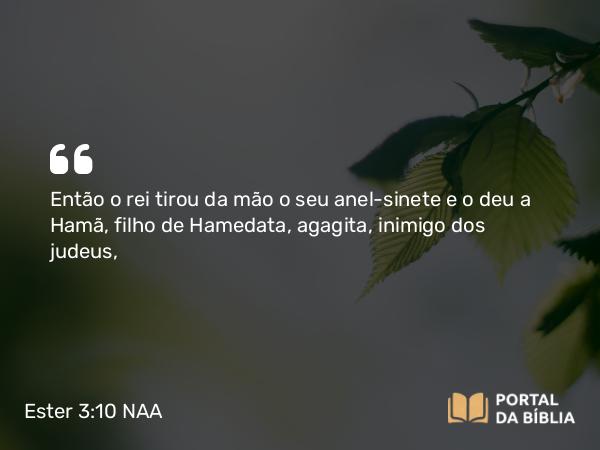 Ester 3:10 NAA - Então o rei tirou da mão o seu anel-sinete e o deu a Hamã, filho de Hamedata, agagita, inimigo dos judeus,