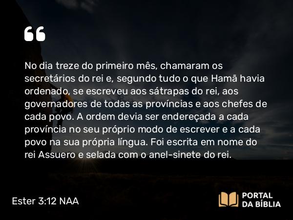 Ester 3:12 NAA - No dia treze do primeiro mês, chamaram os secretários do rei e, segundo tudo o que Hamã havia ordenado, se escreveu aos sátrapas do rei, aos governadores de todas as províncias e aos chefes de cada povo. A ordem devia ser endereçada a cada província no seu próprio modo de escrever e a cada povo na sua própria língua. Foi escrita em nome do rei Assuero e selada com o anel-sinete do rei.