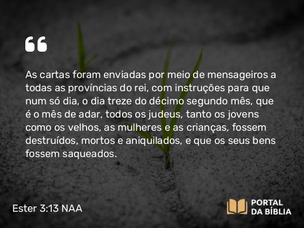 Ester 3:13 NAA - As cartas foram enviadas por meio de mensageiros a todas as províncias do rei, com instruções para que num só dia, o dia treze do décimo segundo mês, que é o mês de adar, todos os judeus, tanto os jovens como os velhos, as mulheres e as crianças, fossem destruídos, mortos e aniquilados, e que os seus bens fossem saqueados.