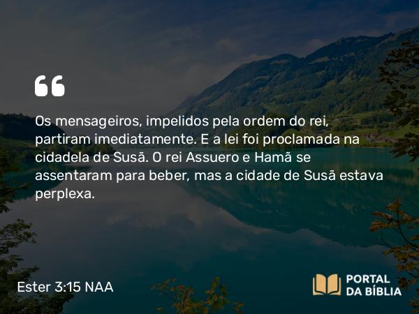 Ester 3:15 NAA - Os mensageiros, impelidos pela ordem do rei, partiram imediatamente. E a lei foi proclamada na cidadela de Susã. O rei Assuero e Hamã se assentaram para beber, mas a cidade de Susã estava perplexa.