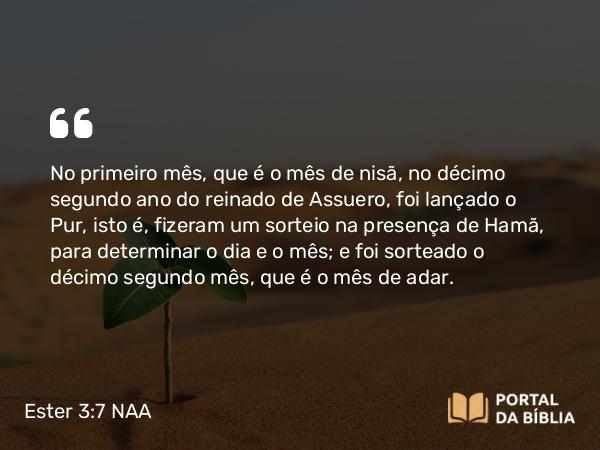 Ester 3:7 NAA - No primeiro mês, que é o mês de nisã, no décimo segundo ano do reinado de Assuero, foi lançado o Pur, isto é, fizeram um sorteio na presença de Hamã, para determinar o dia e o mês; e foi sorteado o décimo segundo mês, que é o mês de adar.