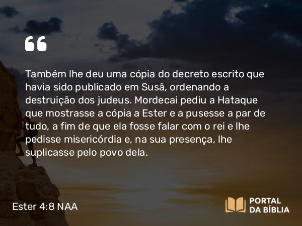 Ester 4:8 NAA - Também lhe deu uma cópia do decreto escrito que havia sido publicado em Susã, ordenando a destruição dos judeus. Mordecai pediu a Hataque que mostrasse a cópia a Ester e a pusesse a par de tudo, a fim de que ela fosse falar com o rei e lhe pedisse misericórdia e, na sua presença, lhe suplicasse pelo povo dela.