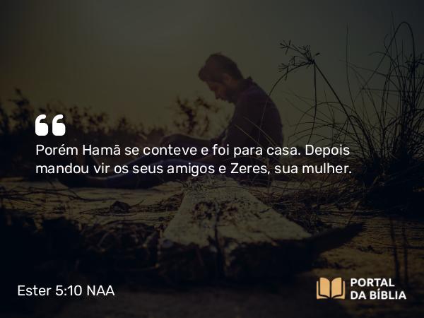 Ester 5:10 NAA - Porém Hamã se conteve e foi para casa. Depois mandou vir os seus amigos e Zeres, sua mulher.